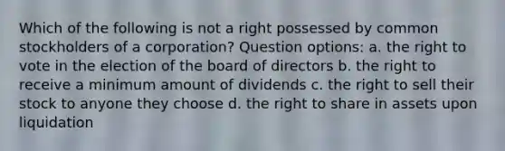 Which of the following is not a right possessed by common stockholders of a corporation? Question options: a. the right to vote in the election of the board of directors b. the right to receive a minimum amount of dividends c. the right to sell their stock to anyone they choose d. the right to share in assets upon liquidation