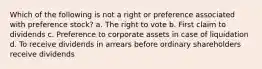 Which of the following is not a right or preference associated with preference stock? a. The right to vote b. First claim to dividends c. Preference to corporate assets in case of liquidation d. To receive dividends in arrears before ordinary shareholders receive dividends