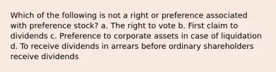 Which of the following is not a right or preference associated with preference stock? a. The right to vote b. First claim to dividends c. Preference to corporate assets in case of liquidation d. To receive dividends in arrears before ordinary shareholders receive dividends