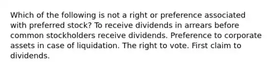 Which of the following is not a right or preference associated with preferred stock? To receive dividends in arrears before common stockholders receive dividends. Preference to corporate assets in case of liquidation. The right to vote. First claim to dividends.