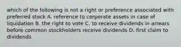 which of the following is not a right or preference associated with preferred stock A. reference to corporate assets in case of liquidation B. the right to vote C. to receive dividends in arrears before common stockholders receive dividends D. first claim to dividends