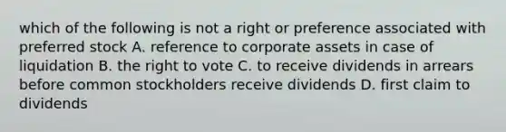 which of the following is not a right or preference associated with preferred stock A. reference to corporate assets in case of liquidation B. the right to vote C. to receive dividends in arrears before common stockholders receive dividends D. first claim to dividends