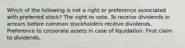 Which of the following is not a right or preference associated with preferred stock? The right to vote. To receive dividends in arrears before common stockholders receive dividends. Preference to corporate assets in case of liquidation. First claim to dividends.