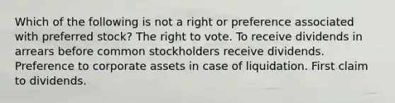 Which of the following is not a right or preference associated with preferred stock? <a href='https://www.questionai.com/knowledge/kr9tEqZQot-the-right-to-vote' class='anchor-knowledge'>the right to vote</a>. To receive dividends in arrears before common stockholders receive dividends. Preference to corporate assets in case of liquidation. First claim to dividends.