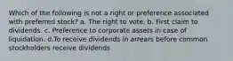 Which of the following is not a right or preference associated with preferred stock? a. The right to vote. b. First claim to dividends. c. Preference to corporate assets in case of liquidation. d.To receive dividends in arrears before common stockholders receive dividends