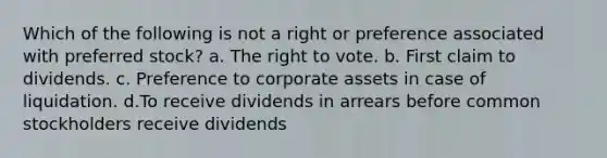 Which of the following is not a right or preference associated with preferred stock? a. The right to vote. b. First claim to dividends. c. Preference to corporate assets in case of liquidation. d.To receive dividends in arrears before common stockholders receive dividends