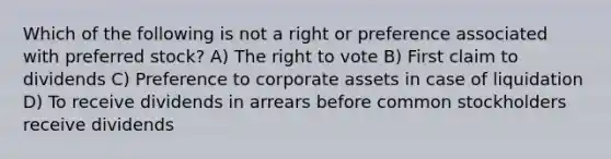 Which of the following is not a right or preference associated with preferred stock? A) The right to vote B) First claim to dividends C) Preference to corporate assets in case of liquidation D) To receive dividends in arrears before common stockholders receive dividends