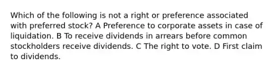 Which of the following is not a right or preference associated with preferred stock? A Preference to corporate assets in case of liquidation. B To receive dividends in arrears before common stockholders receive dividends. C The right to vote. D First claim to dividends.