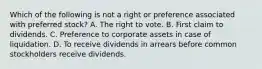 Which of the following is not a right or preference associated with preferred stock? A. The right to vote. B. First claim to dividends. C. Preference to corporate assets in case of liquidation. D. To receive dividends in arrears before common stockholders receive dividends.