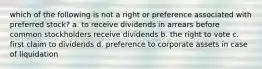 which of the following is not a right or preference associated with preferred stock? a. to receive dividends in arrears before common stockholders receive dividends b. the right to vote c. first claim to dividends d. preference to corporate assets in case of liquidation