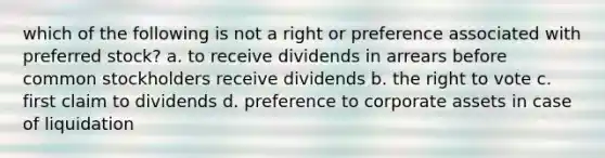 which of the following is not a right or preference associated with preferred stock? a. to receive dividends in arrears before common stockholders receive dividends b. the right to vote c. first claim to dividends d. preference to corporate assets in case of liquidation