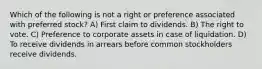 Which of the following is not a right or preference associated with preferred stock? A) First claim to dividends. B) The right to vote. C) Preference to corporate assets in case of liquidation. D) To receive dividends in arrears before common stockholders receive dividends.