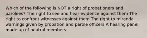 Which of the following is NOT a right of probationers and parolees? The right to see and hear evidence against them The right to confront witnesses against them The right to miranda warnings given by probation and parole officers A hearing panel made up of neutral members