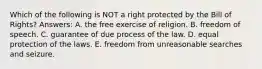 Which of the following is NOT a right protected by the Bill of Rights? Answers: A. the free exercise of religion. B. freedom of speech. C. guarantee of due process of the law. D. equal protection of the laws. E. freedom from unreasonable searches and seizure.