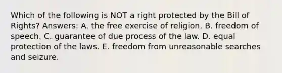 Which of the following is NOT a right protected by the Bill of Rights? Answers: A. the free exercise of religion. B. freedom of speech. C. guarantee of due process of the law. D. equal protection of the laws. E. freedom from unreasonable searches and seizure.