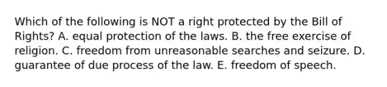 Which of the following is NOT a right protected by the Bill of Rights? A. equal protection of the laws. B. the free exercise of religion. C. freedom from unreasonable searches and seizure. D. guarantee of due process of the law. E. freedom of speech.