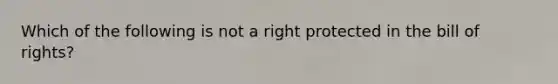 Which of the following is not a right protected in the bill of rights?