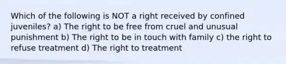 Which of the following is NOT a right received by confined juveniles? a) The right to be free from cruel and unusual punishment b) The right to be in touch with family c) the right to refuse treatment d) The right to treatment