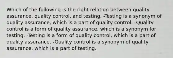 Which of the following is the right relation between quality assurance, quality control, and testing. -Testing is a synonym of quality assurance, which is a part of quality control. -Quality control is a form of quality assurance, which is a synonym for testing. -Testing is a form of quality control, which is a part of quality assurance. -Quality control is a synonym of quality assurance, which is a part of testing.