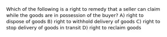 Which of the following is a right to remedy that a seller can claim while the goods are in possession of the buyer? A) right to dispose of goods B) right to withhold delivery of goods C) right to stop delivery of goods in transit D) right to reclaim goods