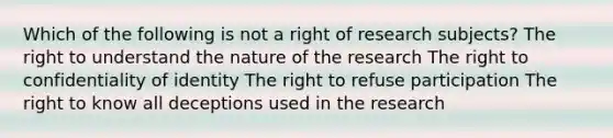 Which of the following is not a right of research subjects? The right to understand the nature of the research The right to confidentiality of identity The right to refuse participation The right to know all deceptions used in the research