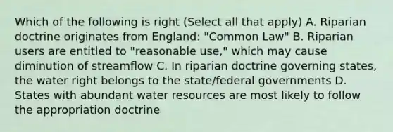 Which of the following is right (Select all that apply) A. Riparian doctrine originates from England: "Common Law" B. Riparian users are entitled to "reasonable use," which may cause diminution of streamflow C. In riparian doctrine governing states, the water right belongs to the state/federal governments D. States with abundant water resources are most likely to follow the appropriation doctrine