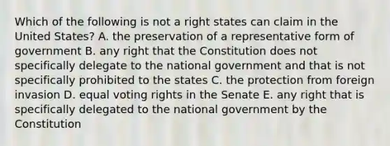 Which of the following is not a right states can claim in the United States? A. the preservation of a representative form of government B. any right that the Constitution does not specifically delegate to the national government and that is not specifically prohibited to the states C. the protection from foreign invasion D. equal voting rights in the Senate E. any right that is specifically delegated to the national government by the Constitution