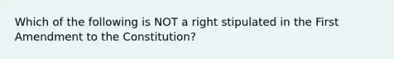 Which of the following is NOT a right stipulated in the First Amendment to the Constitution?