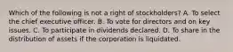 Which of the following is not a right of stockholders? A. To select the chief executive officer. B. To vote for directors and on key issues. C. To participate in dividends declared. D. To share in the distribution of assets if the corporation is liquidated.