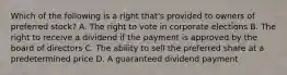 Which of the following is a right that's provided to owners of preferred stock? A. The right to vote in corporate elections B. The right to receive a dividend if the payment is approved by the board of directors C. The ability to sell the preferred share at a predetermined price D. A guaranteed dividend payment