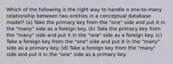 Which of the following is the right way to handle a one-to-many relationship between two entities in a conceptual database model? (a) Take the primary key from the "one" side and put it in the "many" side as a foreign key. (b) Take the primary key from the "many" side and put it in the "one" side as a foreign key. (c) Take a foreign key from the "one" side and put it in the "many" side as a primary key. (d) Take a foreign key from the "many" side and put it in the "one" side as a primary key.