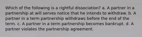 Which of the following is a rightful dissociation? a. A partner in a partnership at will serves notice that he intends to withdraw. b. A partner in a term partnership withdraws before the end of the term. c. A partner in a term partnership becomes bankrupt. d. A partner violates the partnership agreement.