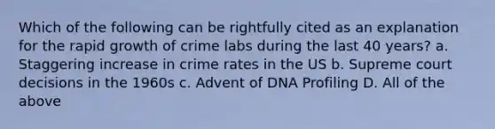 Which of the following can be rightfully cited as an explanation for the rapid growth of crime labs during the last 40 years? a. Staggering increase in crime rates in the US b. Supreme court decisions in the 1960s c. Advent of DNA Profiling D. All of the above