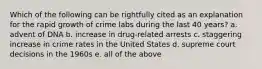 Which of the following can be rightfully cited as an explanation for the rapid growth of crime labs during the last 40 years? a. advent of DNA b. increase in drug-related arrests c. staggering increase in crime rates in the United States d. supreme court decisions in the 1960s e. all of the above