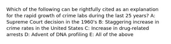 Which of the following can be rightfully cited as an explanation for the rapid growth of crime labs during the last 25 years? A: Supreme Court decision in the 1960's B: Staggering increase in crime rates in the United States C: Increase in drug-related arrests D: Advent of DNA profiling E: All of the above