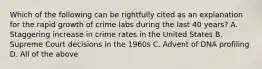 Which of the following can be rightfully cited as an explanation for the rapid growth of crime labs during the last 40​ years? A. Staggering increase in crime rates in the United States B. Supreme Court decisions in the 1960s C. Advent of DNA profiling D. All of the above