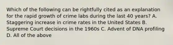 Which of the following can be rightfully cited as an explanation for the rapid growth of crime labs during the last 40​ years? A. Staggering increase in crime rates in the United States B. Supreme Court decisions in the 1960s C. Advent of DNA profiling D. All of the above