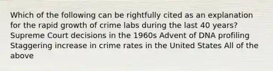 Which of the following can be rightfully cited as an explanation for the rapid growth of crime labs during the last 40 years? Supreme Court decisions in the 1960s Advent of DNA profiling Staggering increase in crime rates in the United States All of the above