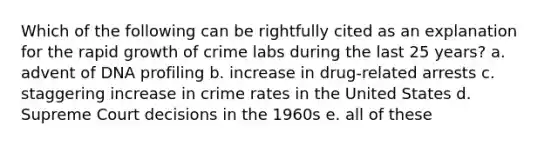 Which of the following can be rightfully cited as an explanation for the rapid growth of crime labs during the last 25 years? a. advent of DNA profiling b. increase in drug-related arrests c. staggering increase in crime rates in the United States d. Supreme Court decisions in the 1960s e. all of these