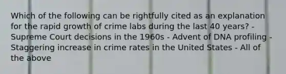 Which of the following can be rightfully cited as an explanation for the rapid growth of crime labs during the last 40​ years? - Supreme Court decisions in the 1960s - Advent of DNA profiling - Staggering increase in crime rates in the United States - All of the above