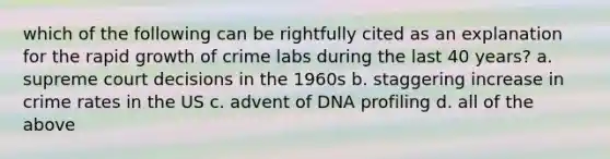 which of the following can be rightfully cited as an explanation for the rapid growth of crime labs during the last 40 years? a. supreme court decisions in the 1960s b. staggering increase in crime rates in the US c. advent of DNA profiling d. all of the above