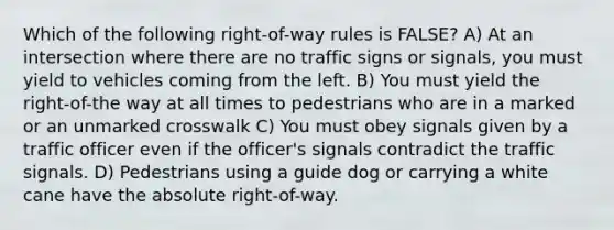 Which of the following right-of-way rules is FALSE? A) At an intersection where there are no traffic signs or signals, you must yield to vehicles coming from the left. B) You must yield the right-of-the way at all times to pedestrians who are in a marked or an unmarked crosswalk C) You must obey signals given by a traffic officer even if the officer's signals contradict the traffic signals. D) Pedestrians using a guide dog or carrying a white cane have the absolute right-of-way.