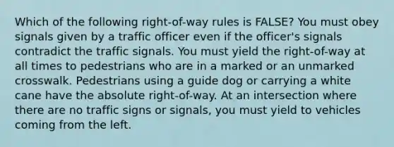 Which of the following right-of-way rules is FALSE? You must obey signals given by a traffic officer even if the officer's signals contradict the traffic signals. You must yield the right-of-way at all times to pedestrians who are in a marked or an unmarked crosswalk. Pedestrians using a guide dog or carrying a white cane have the absolute right-of-way. At an intersection where there are no traffic signs or signals, you must yield to vehicles coming from the left.