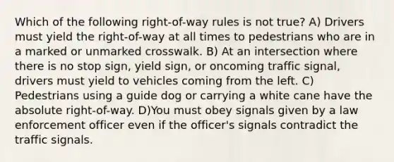 Which of the following right-of-way rules is not true? A) Drivers must yield the right-of-way at all times to pedestrians who are in a marked or unmarked crosswalk. B) At an intersection where there is no stop sign, yield sign, or oncoming traffic signal, drivers must yield to vehicles coming from the left. C) Pedestrians using a guide dog or carrying a white cane have the absolute right-of-way. D)You must obey signals given by a law enforcement officer even if the officer's signals contradict the traffic signals.