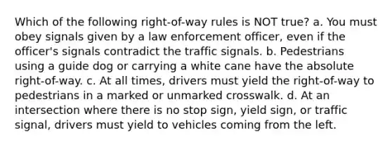 Which of the following right-of-way rules is NOT true? a. You must obey signals given by a law enforcement officer, even if the officer's signals contradict the traffic signals. b. Pedestrians using a guide dog or carrying a white cane have the absolute right-of-way. c. At all times, drivers must yield the right-of-way to pedestrians in a marked or unmarked crosswalk. d. At an intersection where there is no stop sign, yield sign, or traffic signal, drivers must yield to vehicles coming from the left.