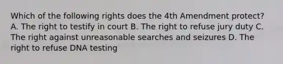 Which of the following rights does the 4th Amendment protect? A. The right to testify in court B. The right to refuse jury duty C. The right against unreasonable searches and seizures D. The right to refuse DNA testing