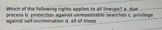 Which of the following rights applies to all lineups? a. due process b. protection against unreasonable searches c. privilege against self-incrimination d. all of these