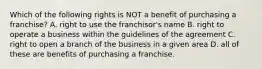 Which of the following rights is NOT a benefit of purchasing a franchise? A. right to use the franchisor's name B. right to operate a business within the guidelines of the agreement C. right to open a branch of the business in a given area D. all of these are benefits of purchasing a franchise.