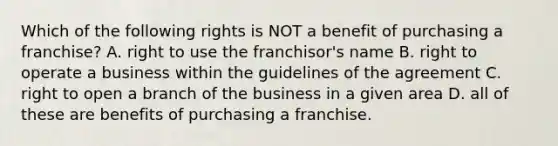 Which of the following rights is NOT a benefit of purchasing a franchise? A. right to use the franchisor's name B. right to operate a business within the guidelines of the agreement C. right to open a branch of the business in a given area D. all of these are benefits of purchasing a franchise.