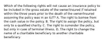 Which of the following rights will not cause an insurance policy to be included in the gross estate of the owner/insured if retained within the three years prior to the death of the owner/insured assuming the policy was in an ILIT? A. The right to borrow from the cash value in the policy. B. The right to assign the policy, but only to a qualified charity. C. The right to surrender the policy, but only in case of terminal illness. D. The right to change the name of a charitable beneficiary to another charitable beneficiary.